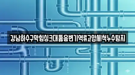 강남하수구막힘싱크대뚫음변기역류고압세척누수탐지